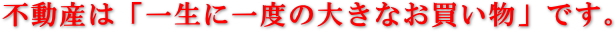 不動産は「一生に一度の大きなお買いものです。