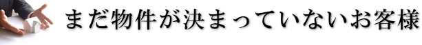 まだ物件が決まっていないお客様