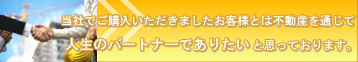 当社でご購入いただきましたお客様とは不動産を通じて人生のパートナーでありたいと思っております。